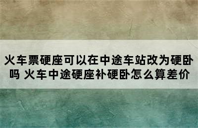 火车票硬座可以在中途车站改为硬卧吗 火车中途硬座补硬卧怎么算差价